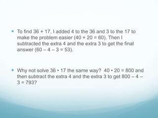  To find 36 + 17, I added 4 to the 36 and 3 to the 17 to
make the problem easier (40 + 20 = 60). Then I
subtracted the extra 4 and the extra 3 to get the final
answer (60 – 4 – 3 = 53).

 Why not solve 36 • 17 the same way? 40 • 20 = 800 and
then subtract the extra 4 and the extra 3 to get 800 – 4 –
3 = 793?

 