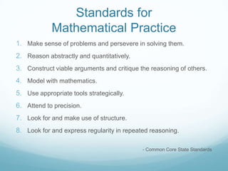 Standards for
Mathematical Practice
1. Make sense of problems and persevere in solving them.
2. Reason abstractly and quantitatively.
3. Construct viable arguments and critique the reasoning of others.
4. Model with mathematics.
5. Use appropriate tools strategically.
6. Attend to precision.
7. Look for and make use of structure.
8. Look for and express regularity in repeated reasoning.
- Common Core State Standards

 