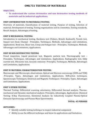 OML751 TESTING OF MATERIALS
OBJECTIVE:
 To understand the various destructive and non destructive testing methods of
materials and its industrial applications.
UNIT I INTRODUCTION TO MATERIALS TESTING 9
Overview of materials, Classification of material testing, Purpose of testing, Selection of
material, Development of testing, Testing organizations and its committee, Testing standards,
Result Analysis, Advantages of testing.
UNIT II MECHANICAL TESTING 9
Introduction to mechanical testing, Hardness test (Vickers, Brinell, Rockwell), Tensile test,
Impact test (Izod, Charpy) - Principles, Techniques, Methods, Advantages and Limitations,
Applications. Bend test, Shear test, Creep and Fatigue test - Principles, Techniques, Methods,
Advantages and Limitations, Applications.
UNIT III NON DESTRUCTIVE TESTING 9
Visual inspection, Liquid penetrant test, Magnetic particle test, Thermography test –
Principles, Techniques, Advantages and Limitations, Applications. Radiographic test, Eddy
current test, Ultrasonic test, Acoustic emission- Principles, Techniques, Methods, Advantages
and Limitations, Applications.
UNIT IV MATERIAL CHARACTERIZATION TESTING 9
Macroscopic and Microscopic observations, Optical and Electron microscopy (SEM and TEM)
-Principles, Types, Advantages and Limitations, Applications. Diffraction techniques,
Spectroscopic Techniques, Electrical and Magnetic Techniques- Principles, Types, Advantages
and Limitations, Applications.
UNIT V OTHER TESTING 9
Thermal Testing: Differential scanning calorimetry, Differential thermal analysis. Thermo-
mechanical and Dynamic mechanical analysis: Principles, Advantages, Applications. Chemical
Testing: X-Ray Fluorescence, Elemental Analysis by Inductively Coupled Plasma-Optical
Emission Spectroscopy and Plasma-Mass Spectrometry.
TOTAL: 45 PERIODS
OUTCOMES:
 Identify suitable testing technique to inspect industrial component
 Ability to use the different technique and know its applications and limitations
 