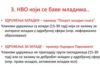 3. НВО који се баве младима..
• УДРУЖЕЊА МЛАДИХ – пример “Покрет младих снага”
Чланови удружења су млади (15-30 год) који се залажу за
интересе младих у одређеној сфери (нпр. неформално
образовање)
• УДРУЖЕЊА ЗА МЛАДЕ - пример Народни Парламент
Чланови удружења не припадају групи омладинаца (15-30
год) али се залажу за добробит младих у одређеној сфери
(нпр. права младих, активизам младих исл)
 