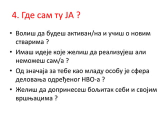 4. Где сам ту ЈА ?
• Волиш да будеш активан/на и учиш о новим
стварима ?
• Имаш идеје које желиш да реализујеш али
неможеш сам/а ?
• Од значаја за тебе као младу особу је сфера
деловања одређеног НВО-а ?
• Желиш да допринесеш бољитак себи и својим
вршњацима ?
 