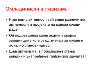 Омладиниски активизам..
• Није једна активност, већ више различитих
активности и пројеката на којима млади
раде.
• Он подразумева мале акције у својим
заједницама које су од значаја за младе и
локално становништво.
• Циљ активизма је побољшање стања
младих и унапређење грађанског друштва!
 