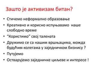 Зашто је активизам битан?
• Стичемо неформално образовање
• Креативно и корисно испуњавамо наше
слободно време
• “Користимо” свој талената
• Дружимо се са нашим вршњацима, можда
будућим колегама у заједничком бизнису ?
• Путујемо
• Остварујемо заједничке циљеве и интересе !
 