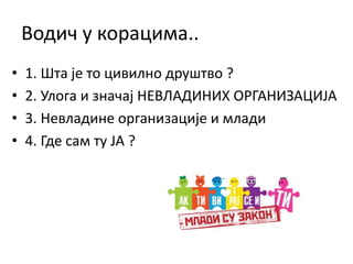 Водич у корацима..
• 1. Шта је то цивилно друштво ?
• 2. Улога и значај НЕВЛАДИНИХ ОРГАНИЗАЦИЈА
• 3. Невладине организације и млади
• 4. Где сам ту ЈА ?
 