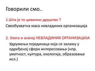 Говорили смо..
1.Шта је то цивилно друштво ?
Свеобухватна маса невладиних организација
2. Улога и значај НЕВЛАДИНИХ ОРГАНИЗАЦИЈА
Удружења појединаца која се залажу у
одређеној сфери интересовања (нпр.
уметност, култура, екологија, образовање
исл.)
 