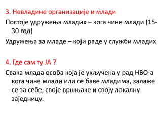 3. Невладине организације и млади
Постоје удружења младих – кога чине млади (15-
30 год)
Удружења за младе – који раде у служби младих
4. Где сам ту ЈА ?
Свака млада особа која је укључена у рад НВО-а
кога чине млади или се баве младима, залаже
се за себе, своје вршњаке и своју локалну
заједницу.
 