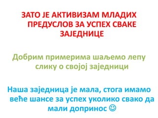 ЗАТО ЈЕ АКТИВИЗАМ МЛАДИХ
ПРЕДУСЛОВ ЗА УСПЕХ СВАКЕ
ЗАЈЕДНИЦЕ
Добрим примерима шаљемо лепу
слику о својој заједници
Наша заједница је мала, стога имамо
веће шансе за успех уколико свако да
мали допринос 
 