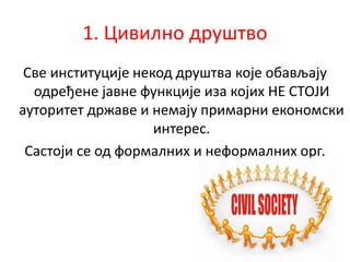 1. Цивилно друштво
Све институције некод друштва које обављају
одређене јавне функције иза којих НЕ СТОЈИ
ауторитет државе и немају примарни економски
интерес.
Састоји се од формалних и неформалних орг.
 