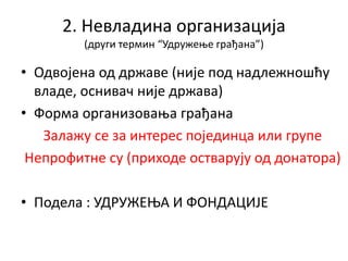 2. Невладина организација
(други термин “Удружење грађана”)
• Одвојена од државе (није под надлежношћу
владе, оснивач није држава)
• Форма организовања грађана
Залажу се за интерес појединца или групе
Непрофитне су (приходе остварују од донатора)
• Подела : УДРУЖЕЊА И ФОНДАЦИЈЕ
 