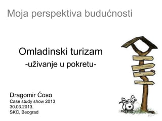 Moja perspektiva budućnosti


   Omladinski turizam
      -uţivanje u pokretu-


Dragomir Ćoso
Case study show 2013
30.03.2013.
SKC, Beograd
 