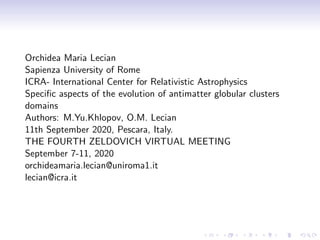 Orchidea Maria Lecian
Sapienza University of Rome
ICRA- International Center for Relativistic Astrophysics
Speciﬁc aspects of the evolution of antimatter globular clusters
domains
Authors: M.Yu.Khlopov, O.M. Lecian
11th September 2020, Pescara, Italy.
THE FOURTH ZELDOVICH VIRTUAL MEETING
September 7-11, 2020
orchideamaria.lecian@uniroma1.it
lecian@icra.it
 