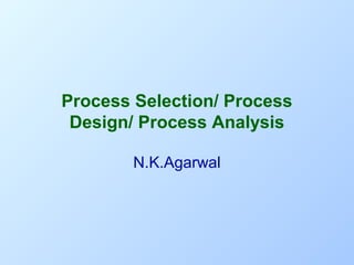 Process Selection/ Process
Design/ Process Analysis
N.K.Agarwal

 