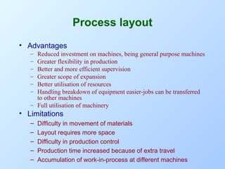 Process layout
• Advantages
–
–
–
–
–
–

Reduced investment on machines, being general purpose machines
Greater flexibility in production
Better and more efficient supervision
Greater scope of expansion
Better utilisation of resources
Handling breakdown of equipment easier-jobs can be transferred
to other machines
– Full utilisation of machinery

• Limitations
–
–
–
–
–

Difficulty in movement of materials
Layout requires more space
Difficulty in production control
Production time increased because of extra travel
Accumulation of work-in-process at different machines

 