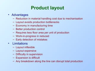 Product layout
• Advantages
–
–
–
–
–
–
–

•

Reduction in material handling cost due to mechanisation
Layout avoids production bottlenecks
Economy in manufacturing time
Better production control
Requires less floor area per unit of production
Work-in-progress in reduced
Early detection of mistakes

Limitations
–
–
–
–
–

Layout inflexible
Layout expensive
Difficulty in supervision
Expansion is difficult
Any breakdown along the line can disrupt total production

 