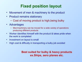 Fixed position layout
• Movement of men & machinery to the product
• Product remains stationary
– Cost of moving product is high,being bulky
• Advantages
– Men/machinery can be moved for a wide variety of operations
producing different products

•

Worker identifies himself with the product & takes pride when
the work is completed
• Investment on layout is small
• High cost & difficulty in transporting a bulky job avoided

Best suited for bulky & heavy products
ex.Ships, aero planes etc.

 