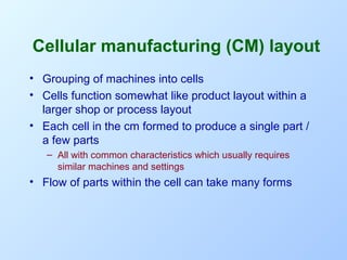 Cellular manufacturing (CM) layout
• Grouping of machines into cells
• Cells function somewhat like product layout within a
larger shop or process layout
• Each cell in the cm formed to produce a single part /
a few parts
– All with common characteristics which usually requires
similar machines and settings

• Flow of parts within the cell can take many forms

 