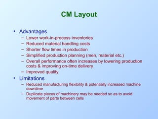 CM Layout
• Advantages
–
–
–
–
–

Lower work-in-process inventories
Reduced material handling costs
Shorter flow times in production
Simplified production planning (men, material etc.)
Overall performance often increases by lowering production
costs & improving on-time delivery
– Improved quality

• Limitations
– Reduced manufacturing flexibility & potentially increased machine
downtime
– Duplicate pieces of machinery may be needed so as to avoid
movement of parts between cells

 