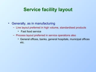 Service facility layout
• Generally, as in manufacturing
– Line layout preferred in high volume, standardised products
• Fast food service
– Process layout preferred in service operations also
• General offices, banks, general hospitals, municipal offices
etc.

 