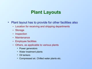 Plant Layouts
• Plant layout has to provide for other facilities also
–
–
–
–
–
–

Location for receiving and shipping departments
Storage
Inspection
Maintenance
Employee facilities
Others, as applicable to various plants
•
•
•
•

Power generators
Water treatment plants
Oil tankers
Compressed air, Chilled water plants etc.

 