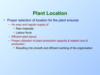 Plant Location
• Proper selection of location for the plant ensures
– An easy and regular supply of
• Raw materials
• Labour force
– Efficient plant layout
– Proper utilisation of plant production capacity & related cost of
production
• Resulting into smooth and efficient working of the organisation

 