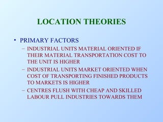 LOCATION THEORIES
• PRIMARY FACTORS
– INDUSTRIAL UNITS MATERIAL ORIENTED IF
THEIR MATERIAL TRANSPORTATION COST TO
THE UNIT IS HIGHER
– INDUSTRIAL UNITS MARKET ORIENTED WHEN
COST OF TRANSPORTING FINISHED PRODUCTS
TO MARKETS IS HIGHER
– CENTRES FLUSH WITH CHEAP AND SKILLED
LABOUR PULL INDUSTRIES TOWARDS THEM

 