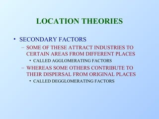 LOCATION THEORIES
• SECONDARY FACTORS
– SOME OF THESE ATTRACT INDUSTRIES TO
CERTAIN AREAS FROM DIFFERENT PLACES
• CALLED AGGLOMERATING FACTORS

– WHEREAS SOME OTHERS CONTRIBUTE TO
THEIR DISPERSAL FROM ORIGINAL PLACES
• CALLED DEGGLOMERATING FACTORS

 