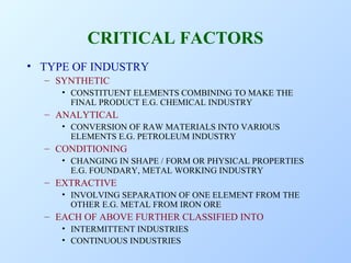 CRITICAL FACTORS
• TYPE OF INDUSTRY
– SYNTHETIC
• CONSTITUENT ELEMENTS COMBINING TO MAKE THE
FINAL PRODUCT E.G. CHEMICAL INDUSTRY

– ANALYTICAL
• CONVERSION OF RAW MATERIALS INTO VARIOUS
ELEMENTS E.G. PETROLEUM INDUSTRY

– CONDITIONING
• CHANGING IN SHAPE / FORM OR PHYSICAL PROPERTIES
E.G. FOUNDARY, METAL WORKING INDUSTRY

– EXTRACTIVE
• INVOLVING SEPARATION OF ONE ELEMENT FROM THE
OTHER E.G. METAL FROM IRON ORE

– EACH OF ABOVE FURTHER CLASSIFIED INTO
• INTERMITTENT INDUSTRIES
• CONTINUOUS INDUSTRIES

 