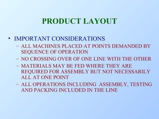 PRODUCT LAYOUT
• IMPORTANT CONSIDERATIONS
– ALL MACHINES PLACED AT POINTS DEMANDED BY
SEQUENCE OF OPERATION
– NO CROSSING OVER OF ONE LINE WITH THE OTHER
– MATERIALS MAY BE FED WHERE THEY ARE
REQUIRED FOR ASSEMBLY BUT NOT NECESSARILY
ALL AT ONE POINT
– ALL OPERATIONS INCLUDING ASSEMBLY, TESTING
AND PACKING INCLUDED IN THE LINE

 