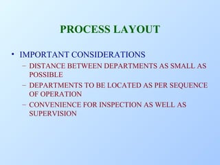 PROCESS LAYOUT
• IMPORTANT CONSIDERATIONS
– DISTANCE BETWEEN DEPARTMENTS AS SMALL AS
POSSIBLE
– DEPARTMENTS TO BE LOCATED AS PER SEQUENCE
OF OPERATION
– CONVENIENCE FOR INSPECTION AS WELL AS
SUPERVISION

 