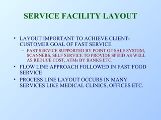 SERVICE FACILITY LAYOUT
• LAYOUT IMPORTANT TO ACHIEVE CLIENTCUSTOMER GOAL OF FAST SERVICE
– FAST SERVICE SUPPORTED BY POINT OF SALE SYSTEM,
SCANNERS, SELF SERVICE TO PROVIDE SPEED AS WELL
AS REDUCE COST, ATMs BY BANKS ETC.

• FLOW LINE APPROACH FOLLOWED IN FAST FOOD
SERVICE
• PROCESS LINE LAYOUT OCCURS IN MANY
SERVICES LIKE MEDICAL CLINICS, OFFICES ETC.

 