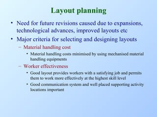 Layout planning
• Need for future revisions caused due to expansions,
technological advances, improved layouts etc
• Major criteria for selecting and designing layouts
– Material handling cost
• Material handling costs minimised by using mechanised material
handling equipments

– Worker effectiveness
• Good layout provides workers with a satisfying job and permits
them to work more effectively at the highest skill level
• Good communication system and well placed supporting activity
locations important

 
