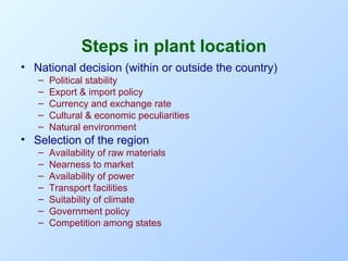 Steps in plant location
• National decision (within or outside the country)
–
–
–
–
–

Political stability
Export & import policy
Currency and exchange rate
Cultural & economic peculiarities
Natural environment

• Selection of the region
–
–
–
–
–
–
–

Availability of raw materials
Nearness to market
Availability of power
Transport facilities
Suitability of climate
Government policy
Competition among states

 