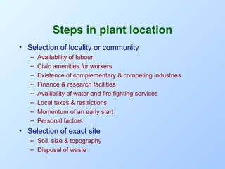 Steps in plant location
• Selection of locality or community
–
–
–
–
–
–
–
–

Availability of labour
Civic amenities for workers
Existence of complementary & competing industries
Finance & research facilities
Availibility of water and fire fighting services
Local taxes & restrictions
Momentum of an early start
Personal factors

• Selection of exact site
– Soil, size & topography
– Disposal of waste

 