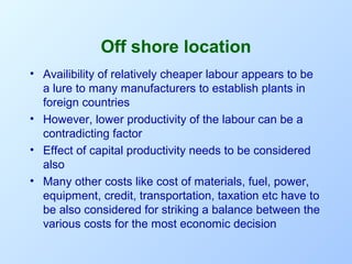 Off shore location
• Availibility of relatively cheaper labour appears to be
a lure to many manufacturers to establish plants in
foreign countries
• However, lower productivity of the labour can be a
contradicting factor
• Effect of capital productivity needs to be considered
also
• Many other costs like cost of materials, fuel, power,
equipment, credit, transportation, taxation etc have to
be also considered for striking a balance between the
various costs for the most economic decision

 