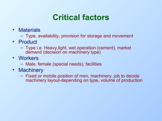 Critical factors
• Materials
– Type, availability, provision for storage and movement

• Product
– Type i.e. Heavy,light, wet operation (cement), market
demand (decision on machinery type)

• Workers
– Male, female (special needs), facilities

• Machinery
– Fixed or mobile position of men, machinery, job to decide
machinery layout-depending on type, volume of production

 
