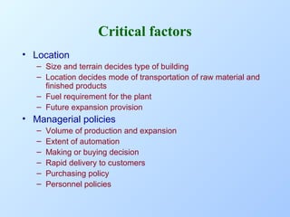 Critical factors
• Location
– Size and terrain decides type of building
– Location decides mode of transportation of raw material and
finished products
– Fuel requirement for the plant
– Future expansion provision

• Managerial policies
–
–
–
–
–
–

Volume of production and expansion
Extent of automation
Making or buying decision
Rapid delivery to customers
Purchasing policy
Personnel policies

 
