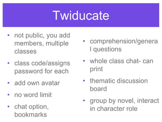 Twiducate
• not public, you add
members, multiple
classes
• class code/assigns
password for each
• add own avatar
• no word limit
• chat option,
bookmarks
• comprehension/genera
l questions
• whole class chat- can
print
• thematic discussion
board
• group by novel, interact
in character role
 