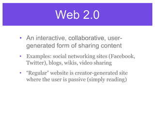 Web 2.0
• An interactive, collaborative, user-
generated form of sharing content
• Examples: social networking sites (Facebook,
Twitter), blogs, wikis, video sharing
• “Regular” website is creator-generated site
where the user is passive (simply reading)
 