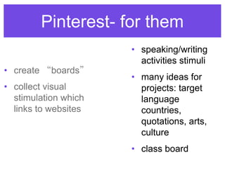 Pinterest- for them
• speaking/writing
activities stimuli
• many ideas for
projects: target
language
countries,
quotations, arts,
culture
• class board
• create “boards”
• collect visual
stimulation which
links to websites
 
