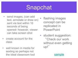 Snapchat
• send images, (can add
text, annotate or draw on)
sent via text within 10
seconds of being
opened- however, viewer
can take screen shot
• well known in media for
sexting so perhaps not
the ideal classroom tool
• flashing images
concept can be
replicated in
PowerPoint
• student suggestion:
“Check our work
without even getting
up!”
• create account for the
class
sample
 