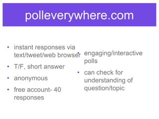 polleverywhere.com
• instant responses via
text/tweet/web browser
• T/F, short answer
• anonymous
• free account- 40
responses
• engaging/interactive
polls
• can check for
understanding of
question/topic
 