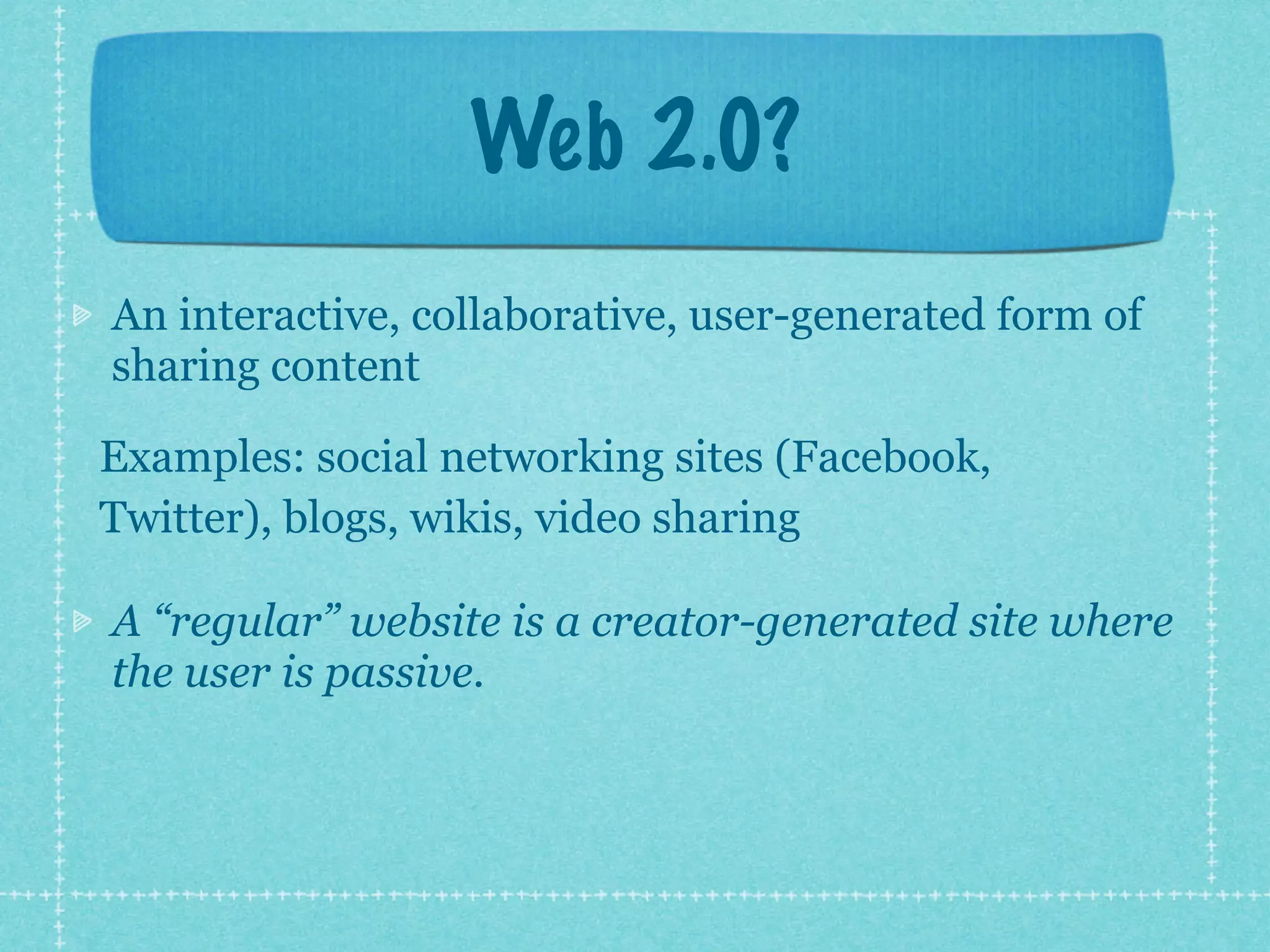 Web 2.0?
An interactive, collaborative, user-generated form of
sharing content

Examples: social networking sites (Facebook,
Twitter), blogs, wikis, video sharing

A “regular” website is a creator-generated site where
the user is passive.
 