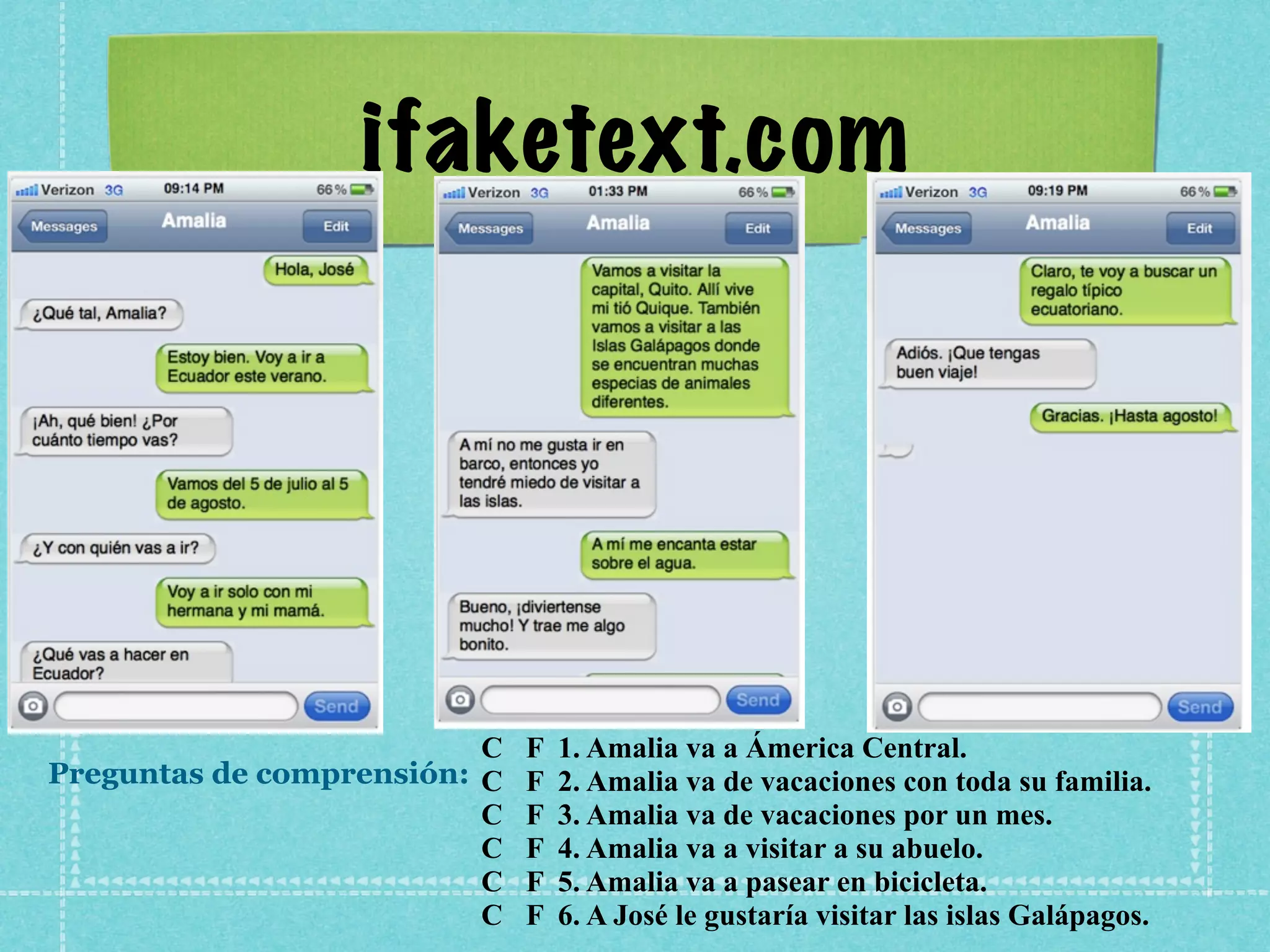 ifaketext.com




                          C   F   1. Amalia va a Ámerica Central.
Preguntas de comprensión: C   F   2. Amalia va de vacaciones con toda su familia.
                          C   F   3. Amalia va de vacaciones por un mes.
                          C   F   4. Amalia va a visitar a su abuelo.
                          C   F   5. Amalia va a pasear en bicicleta.
                          C   F   6. A José le gustaría visitar las islas Galápagos.
 