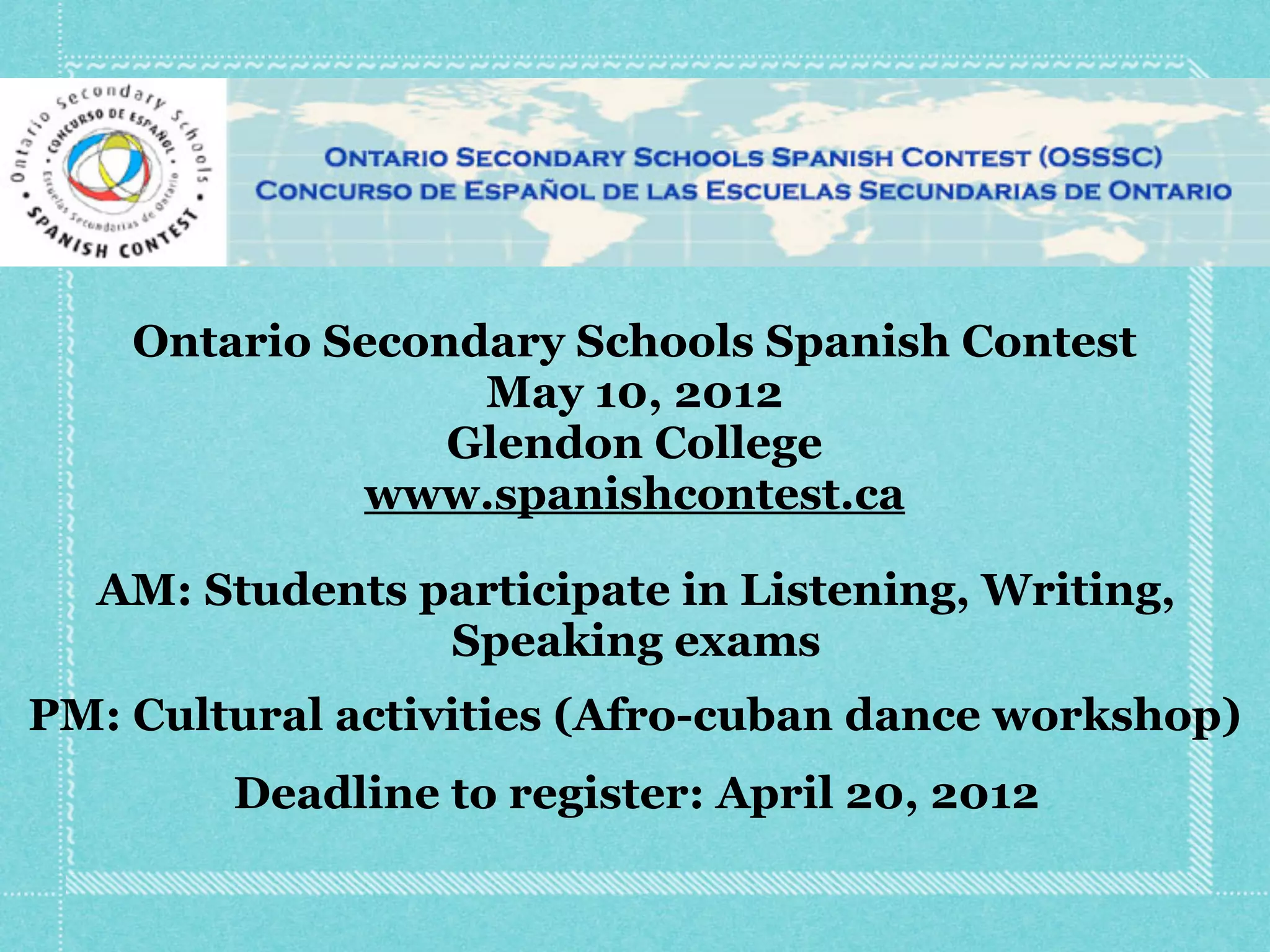 Ontario Secondary Schools Spanish Contest
                  May 10, 2012
                 Glendon College
             www.spanishcontest.ca

  AM: Students participate in Listening, Writing,
                Speaking exams
PM: Cultural activities (Afro-cuban dance workshop)
        Deadline to register: April 20, 2012
 