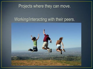 Projects where they can move.
Working/interacting with their peers.
 