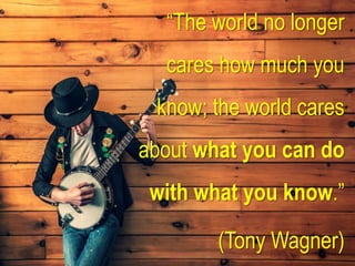 “The world no longer
cares how much you
know; the world cares
about what you can do
with what you know.”
(Tony Wagner)
 