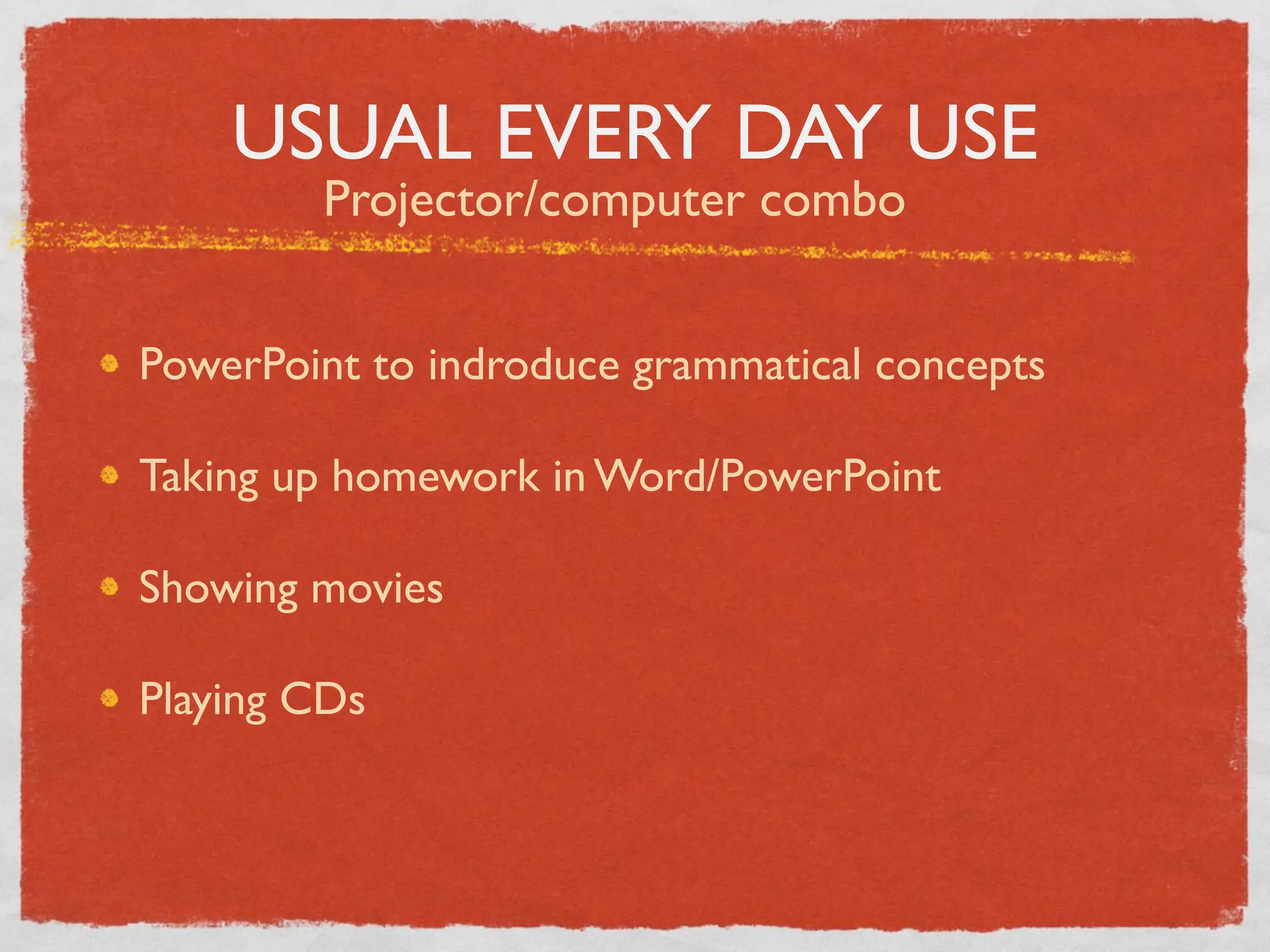 USUAL EVERY DAY USE
        Projector/computer combo


PowerPoint to indroduce grammatical concepts

Taking up homework in Word/PowerPoint

Showing movies

Playing CDs
 