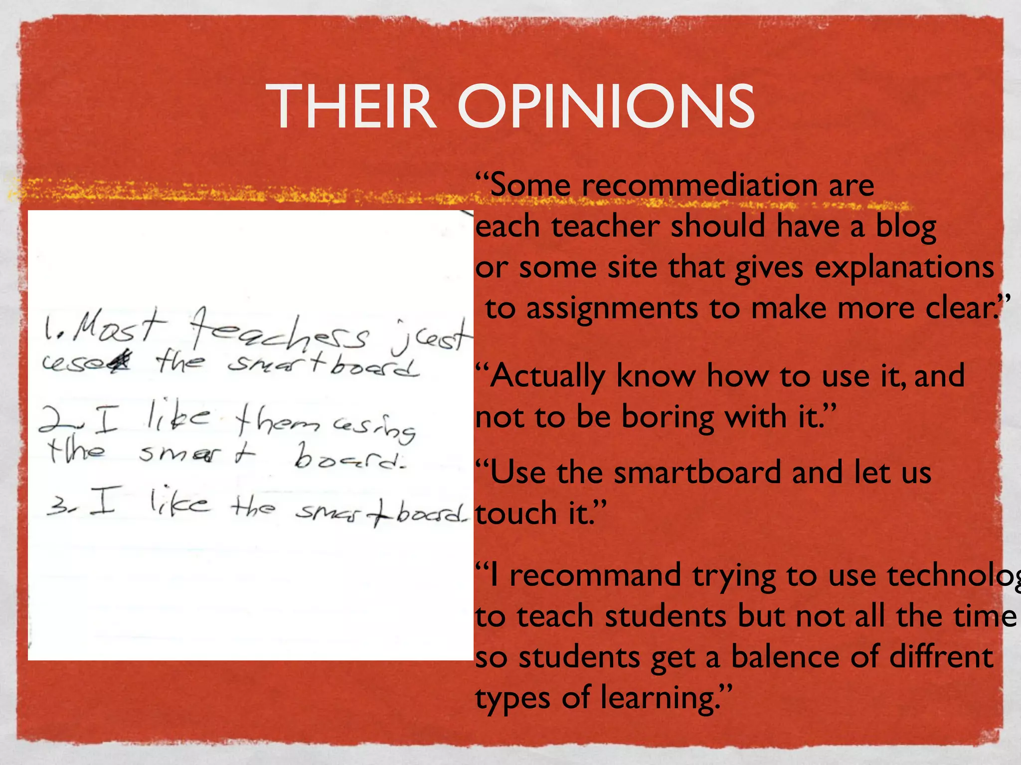 THEIR OPINIONS
     “Some recommediation are
     each teacher should have a blog
     or some site that gives explanations
      to assignments to make more clear.”
     “Actually know how to use it, and
     not to be boring with it.”
     “Use the smartboard and let us
     touch it.”
     “I recommand trying to use technolog
     to teach students but not all the time
     so students get a balence of diffrent
     types of learning.”
 