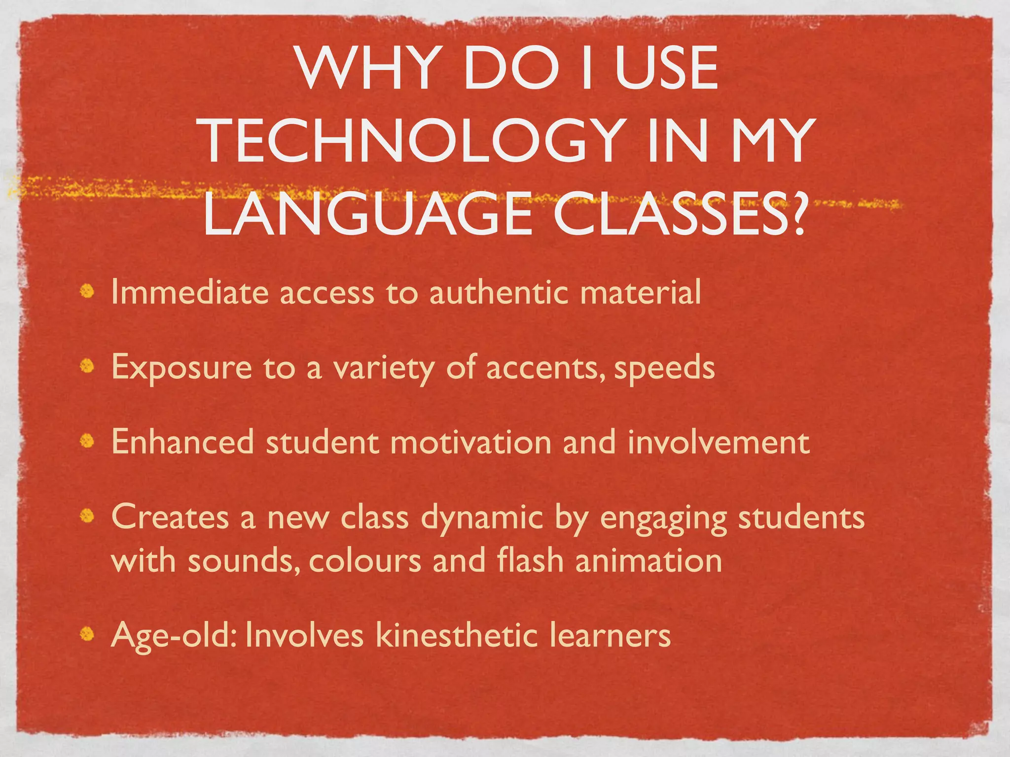WHY DO I USE
     TECHNOLOGY IN MY
     LANGUAGE CLASSES?
Immediate access to authentic material

Exposure to a variety of accents, speeds

Enhanced student motivation and involvement

Creates a new class dynamic by engaging students
with sounds, colours and ﬂash animation

Age-old: Involves kinesthetic learners
 
