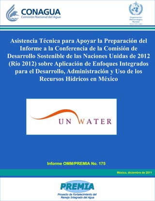 México, diciembre de 2011
Informe OMM/PREMIA No. 175
Asistencia Técnica para Apoyar la Preparación del
Informe a la Conferencia de la Comisión de
Desarrollo Sostenible de las Naciones Unidas de 2012
(Río 2012) sobre Aplicación de Enfoques Integrados
para el Desarrollo, Administración y Uso de los
Recursos Hídricos en México
 